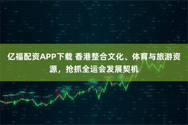 亿福配资APP下载 香港整合文化、体育与旅游资源，抢抓全运会发展契机