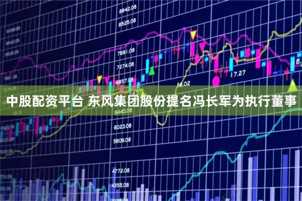 中股配资平台 东风集团股份提名冯长军为执行董事