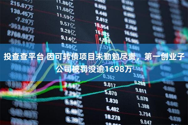 投查查平台 因可转债项目未勤勉尽责，第一创业子公司被罚没逾1698万
