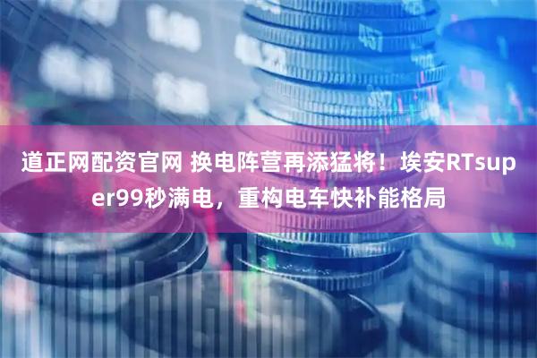 道正网配资官网 换电阵营再添猛将！埃安RTsuper99秒满电，重构电车快补能格局