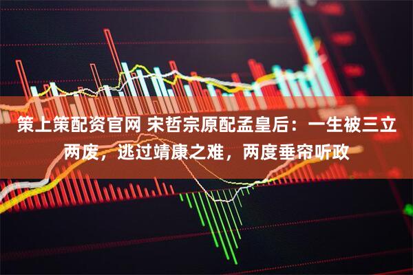 策上策配资官网 宋哲宗原配孟皇后：一生被三立两废，逃过靖康之难，两度垂帘听政