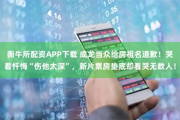 衡牛所配资APP下载 成龙当众给房祖名道歉！哭着忏悔“伤他太深”，新片票房垫底却看哭无数人！