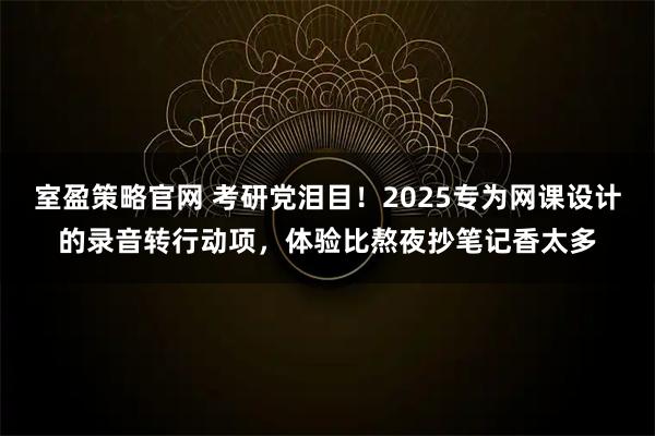 室盈策略官网 考研党泪目！2025专为网课设计的录音转行动项，体验比熬夜抄笔记香太多
