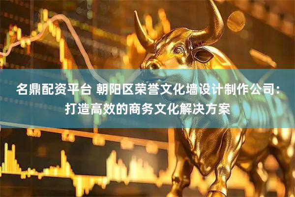 名鼎配资平台 朝阳区荣誉文化墙设计制作公司：打造高效的商务文化解决方案