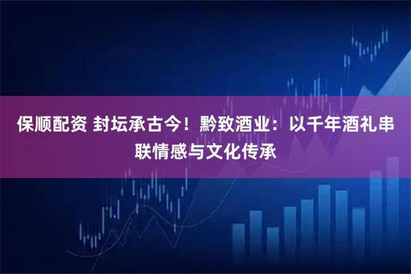 保顺配资 封坛承古今！黔致酒业：以千年酒礼串联情感与文化传承