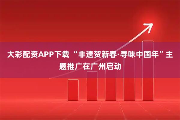 大彩配资APP下载 “非遗贺新春·寻味中国年”主题推广在广州启动