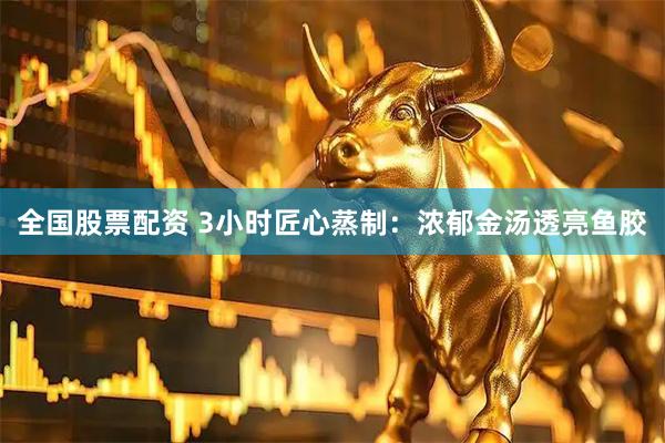 全国股票配资 3小时匠心蒸制：浓郁金汤透亮鱼胶