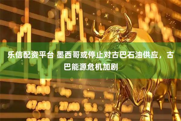 乐信配资平台 墨西哥或停止对古巴石油供应，古巴能源危机加剧