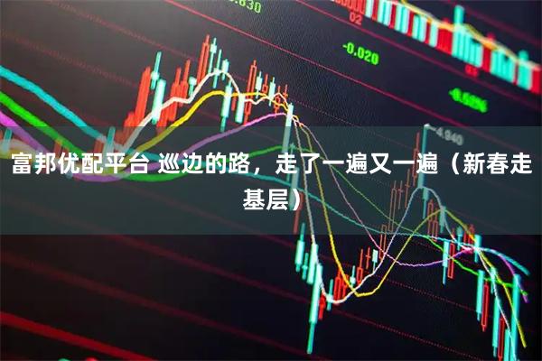 富邦优配平台 巡边的路，走了一遍又一遍（新春走基层）