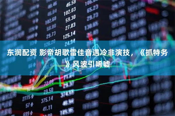 东润配资 影帝胡歌雷佳音遇冷非演技，《抓特务》风波引唏嘘