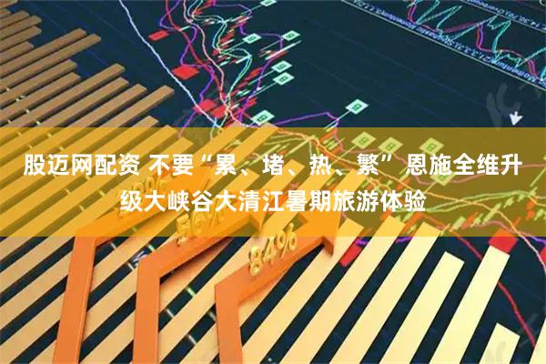 股迈网配资 不要“累、堵、热、繁” 恩施全维升级大峡谷大清江暑期旅游体验