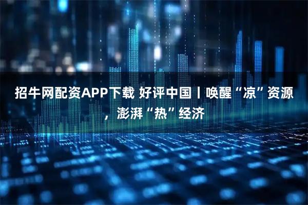 招牛网配资APP下载 好评中国丨唤醒“凉”资源，澎湃“热”经济