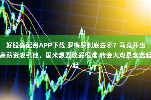 好股盛配资APP下载 罗梅罗到底去哪？马竞开出高薪资吸引他，国米想要谈妥很难 转会大戏悬念迭起