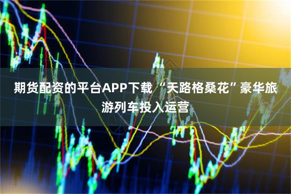 期货配资的平台APP下载 “天路格桑花”豪华旅游列车投入运营